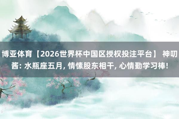 博亚体育【2026世界杯中国区授权投注平台】 神叨酱: 水瓶座五月， 情愫股东相干， 心情勤学习棒!