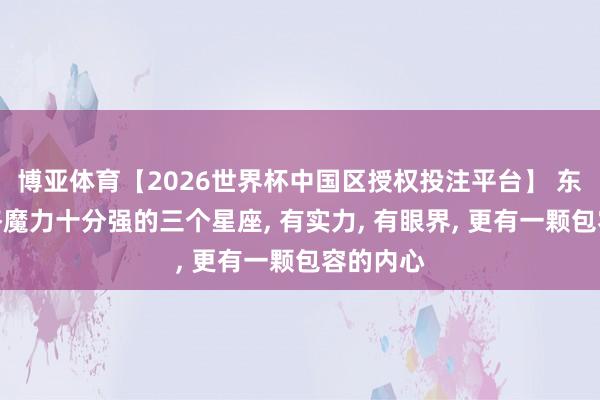 博亚体育【2026世界杯中国区授权投注平台】 东说念主格魔力十分强的三个星座， 有实力， 有眼界， 更有一颗包容的内心