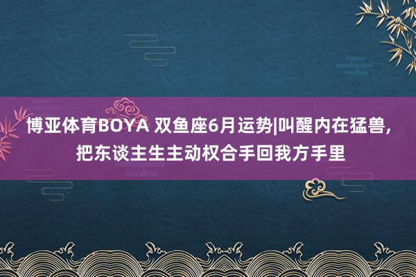 博亚体育BOYA 双鱼座6月运势|叫醒内在猛兽， 把东谈主生主动权合手回我方手里