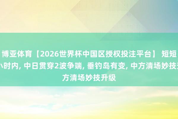 博亚体育【2026世界杯中国区授权投注平台】 短短48小时内， 中日贯穿2波争端， 垂钓岛有变， 中方清场妙技升级