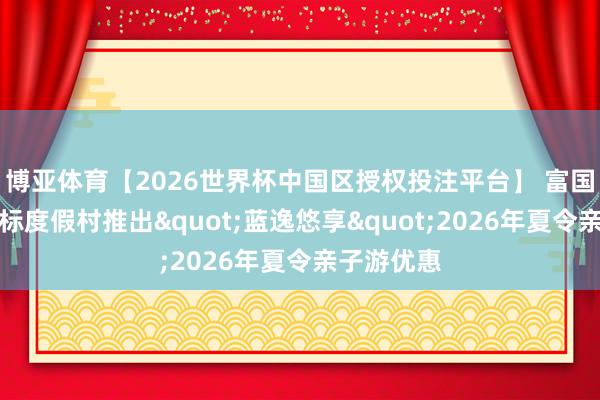 博亚体育【2026世界杯中国区授权投注平台】 富国岛丽笙蓝标度假村推出"蓝逸悠享"2026年夏令亲子游优惠