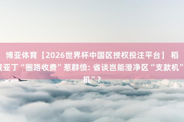 博亚体育【2026世界杯中国区授权投注平台】 稻城亚丁“圈路收费”惹群愤: 省谈岂能澄净区“支款机”?