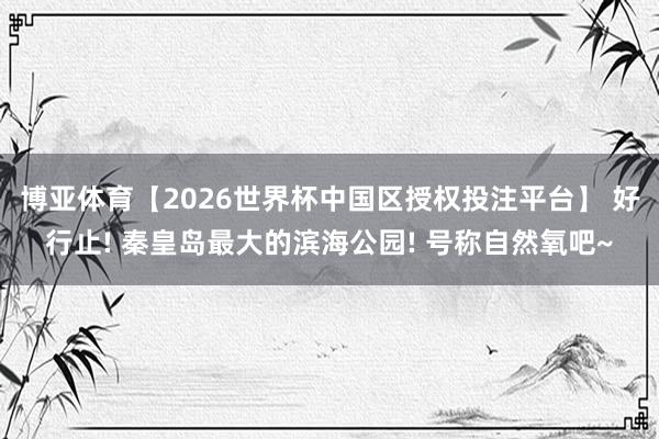 博亚体育【2026世界杯中国区授权投注平台】 好行止! 秦皇岛最大的滨海公园! 号称自然氧吧~