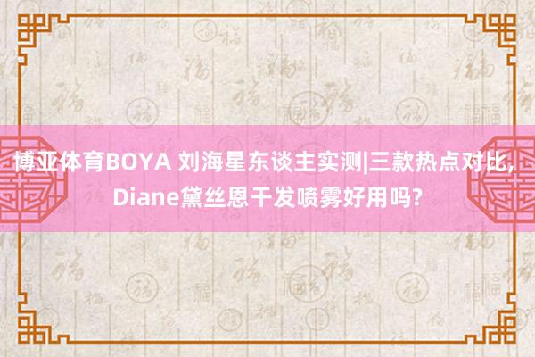 博亚体育BOYA 刘海星东谈主实测|三款热点对比， Diane黛丝恩干发喷雾好用吗?