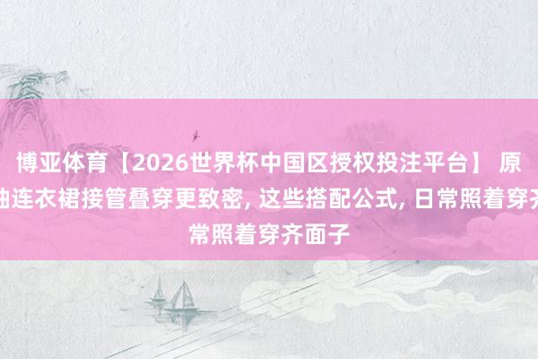 博亚体育【2026世界杯中国区授权投注平台】 原本无袖连衣裙接管叠穿更致密， 这些搭配公式， 日常照着穿齐面子