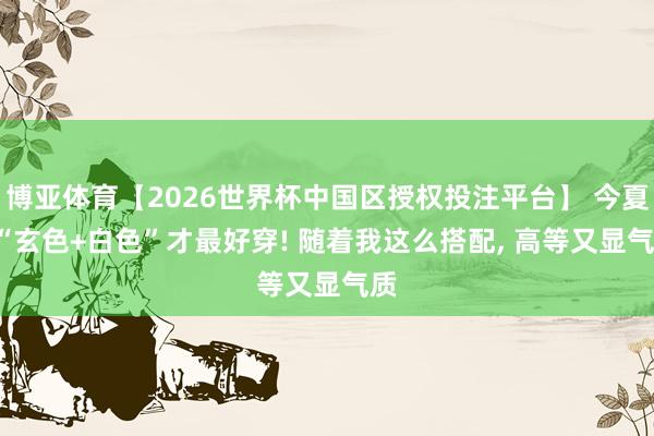 博亚体育【2026世界杯中国区授权投注平台】 今夏， “玄色+白色”才最好穿! 随着我这么搭配， 高等又显气质