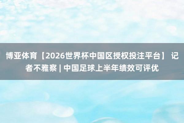 博亚体育【2026世界杯中国区授权投注平台】 记者不雅察 | 中国足球上半年绩效可评优