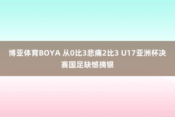 博亚体育BOYA 从0比3悲痛2比3 U17亚洲杯决赛国足缺憾摘银