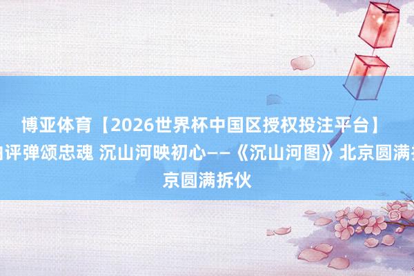 博亚体育【2026世界杯中国区授权投注平台】 一曲评弹颂忠魂 沉山河映初心——《沉山河图》北京圆满拆伙