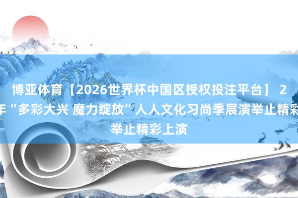 博亚体育【2026世界杯中国区授权投注平台】 2026年“多彩大兴 魔力绽放”人人文化习尚季展演举止精彩上演