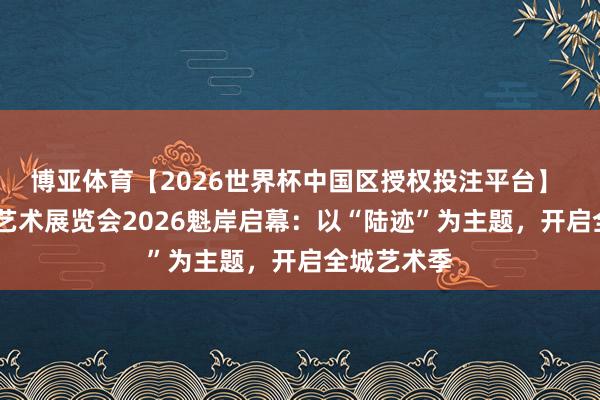 博亚体育【2026世界杯中国区授权投注平台】 北京现代·艺术展览会2026魁岸启幕：以“陆迹”为主题，开启全城艺术季