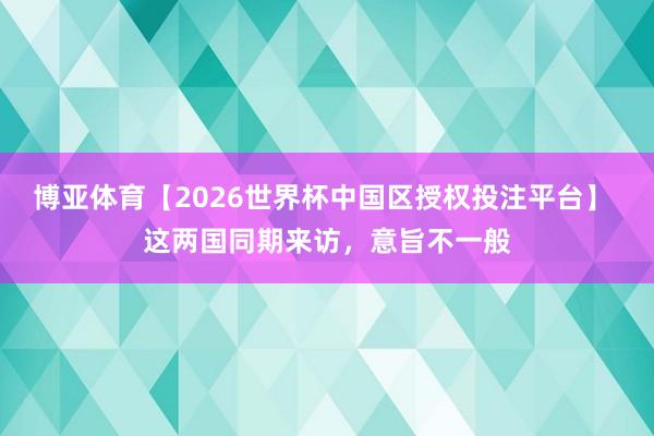 博亚体育【2026世界杯中国区授权投注平台】 这两国同期来访，意旨不一般