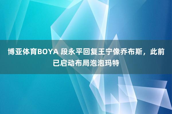 博亚体育BOYA 段永平回复王宁像乔布斯，此前已启动布局泡泡玛特