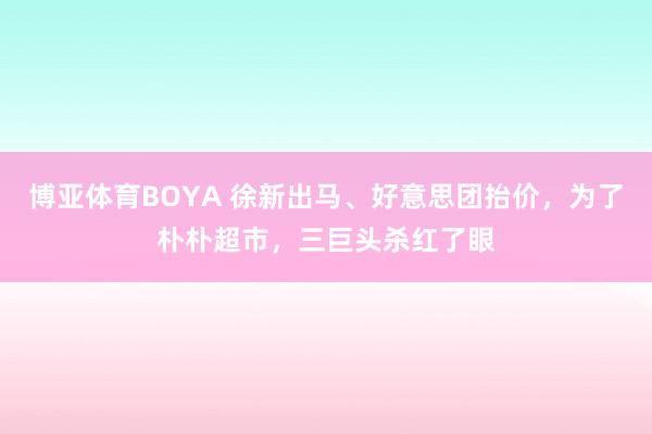 博亚体育BOYA 徐新出马、好意思团抬价，为了朴朴超市，三巨头杀红了眼