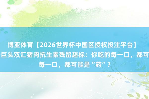 博亚体育【2026世界杯中国区授权投注平台】 38倍！肉企巨头双汇猪肉抗生素残留超标：你吃的每一口，都可能是“药”？