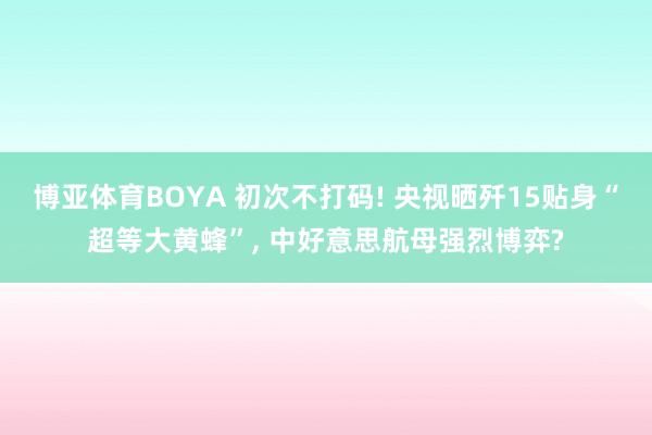 博亚体育BOYA 初次不打码! 央视晒歼15贴身“超等大黄蜂”， 中好意思航母强烈博弈?