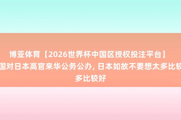 博亚体育【2026世界杯中国区授权投注平台】 中国对日本高官来华公务公办， 日本如故不要想太多比较好
