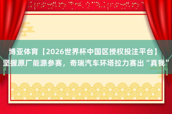 博亚体育【2026世界杯中国区授权投注平台】 坚握原厂能源参赛，奇瑞汽车环塔拉力赛出“真我”