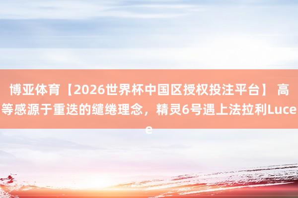 博亚体育【2026世界杯中国区授权投注平台】 高等感源于重迭的缱绻理念，精灵6号遇上法拉利Luce