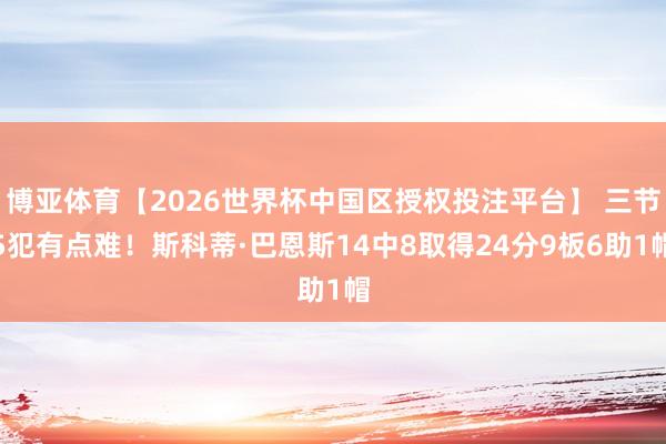 博亚体育【2026世界杯中国区授权投注平台】 三节5犯有点难！斯科蒂·巴恩斯14中8取得24分9板6助1帽