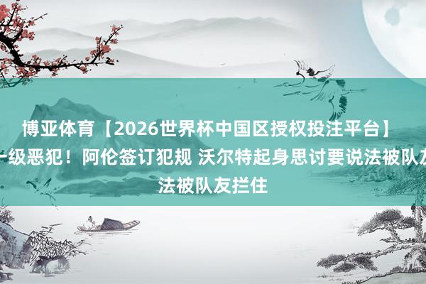 博亚体育【2026世界杯中国区授权投注平台】 升级一级恶犯！阿伦签订犯规 沃尔特起身思讨要说法被队友拦住