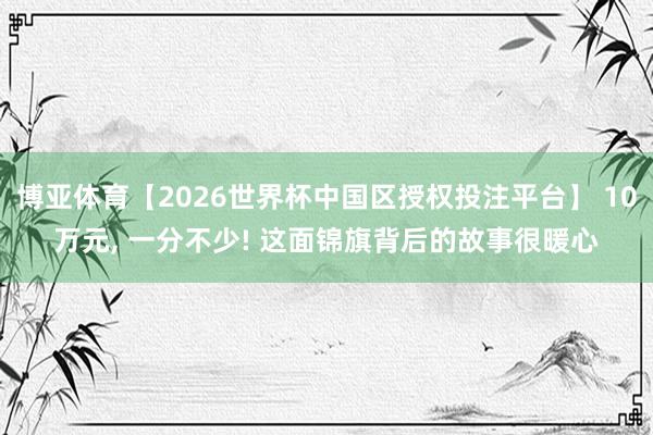 博亚体育【2026世界杯中国区授权投注平台】 10万元， 一分不少! 这面锦旗背后的故事很暖心
