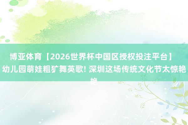 博亚体育【2026世界杯中国区授权投注平台】 幼儿园萌娃粗犷舞英歌! 深圳这场传统文化节太惊艳