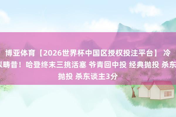 博亚体育【2026世界杯中国区授权投注平台】 冷光凛冽似畴昔！哈登终末三挑活塞 爷青回中投 经典抛投 杀东谈主3分
