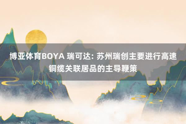 博亚体育BOYA 瑞可达: 苏州瑞创主要进行高速铜缆关联居品的主导鞭策