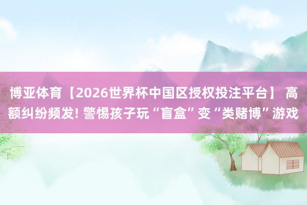 博亚体育【2026世界杯中国区授权投注平台】 高额纠纷频发! 警惕孩子玩“盲盒”变“类赌博”游戏