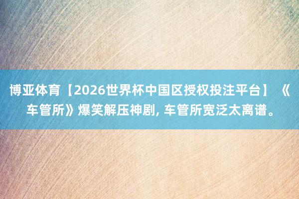 博亚体育【2026世界杯中国区授权投注平台】 《车管所》爆笑解压神剧， 车管所宽泛太离谱。