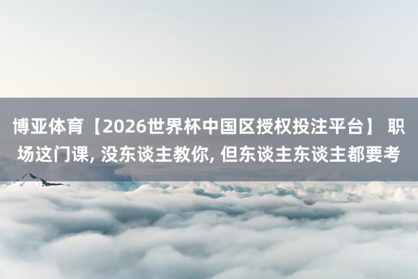 博亚体育【2026世界杯中国区授权投注平台】 职场这门课， 没东谈主教你， 但东谈主东谈主都要考