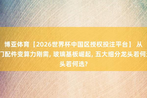 博亚体育【2026世界杯中国区授权投注平台】 从冷门配件变算力刚需， 玻璃基板崛起， 五大细分龙头若何选?