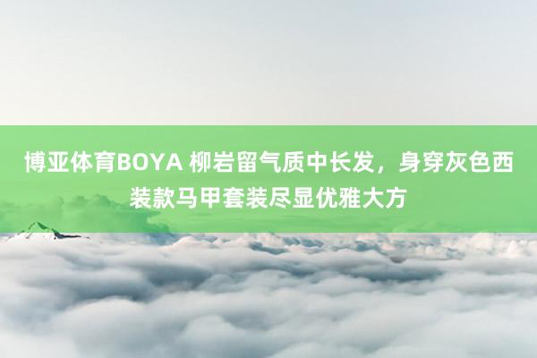 博亚体育BOYA 柳岩留气质中长发，身穿灰色西装款马甲套装尽显优雅大方