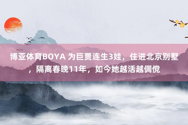 博亚体育BOYA 为巨贾连生3娃，住进北京别墅，隔离春晚11年，
