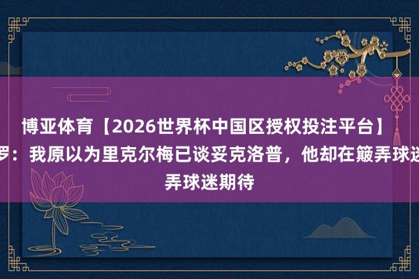 博亚体育【2026世界杯中国区授权投注平台】 龙赛罗：我原以为里克尔梅已谈妥克洛普，他却在簸弄球迷期待