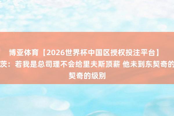 博亚体育【2026世界杯中国区授权投注平台】 迪瓦茨：若我是总司理不会给里夫斯顶薪 他未到东契奇的级别