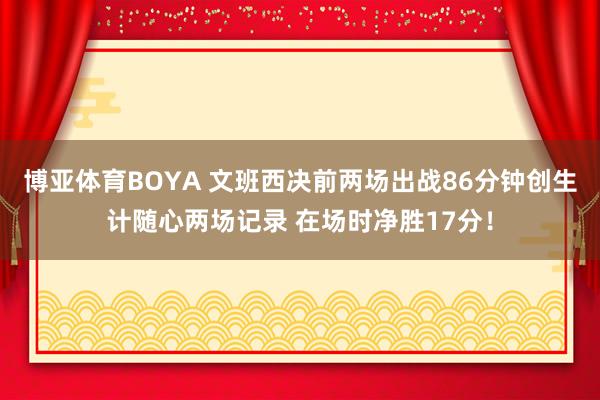 博亚体育BOYA 文班西决前两场出战86分钟创生计随心两场记录 在场时净胜17分！