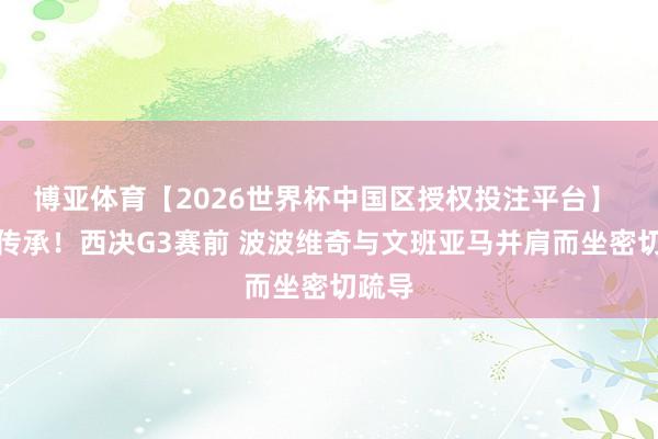 博亚体育【2026世界杯中国区授权投注平台】 长幼传承！西决G3赛前 波波维奇与文班亚马并肩而坐密切疏导