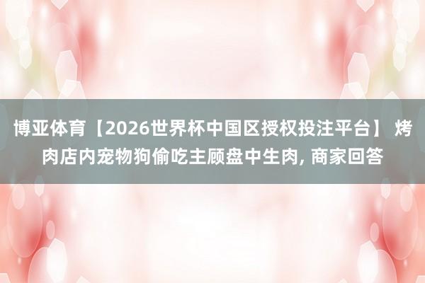 博亚体育【2026世界杯中国区授权投注平台】 烤肉店内宠物狗偷吃主顾盘中生肉， 商家回答