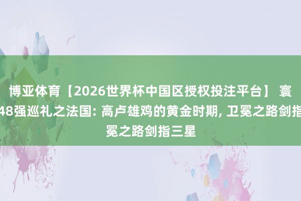 博亚体育【2026世界杯中国区授权投注平台】 寰宇杯48强巡礼之法国: 高卢雄鸡的黄金时期， 卫冕之路剑指三星
