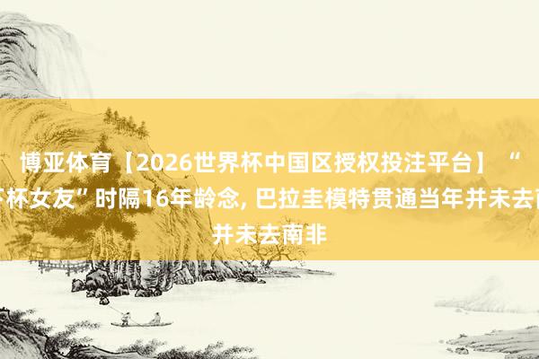 博亚体育【2026世界杯中国区授权投注平台】 “天下杯女友”时隔16年龄念， 巴拉圭模特贯通当年并未去南非