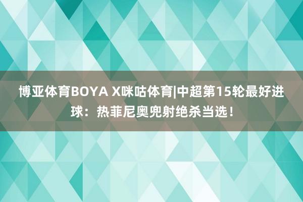 博亚体育BOYA X咪咕体育|中超第15轮最好进球：热菲尼奥兜射绝杀当选！
