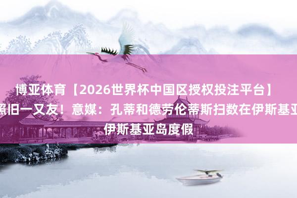 博亚体育【2026世界杯中国区授权投注平台】 离职后照旧一又友！意媒：孔蒂和德劳伦蒂斯扫数在伊斯基亚岛度假