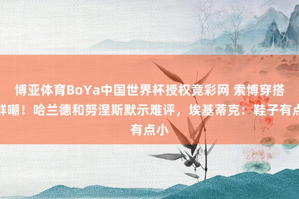 博亚体育BoYa中国世界杯授权竞彩网 索博穿搭被群嘲！哈兰德和努涅斯默示难评，埃基蒂克：鞋子有点小