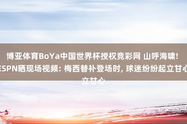 博亚体育BoYa中国世界杯授权竞彩网 山呼海啸! ESPN晒现场视频: 梅西替补登场时， 球迷纷纷起立甘心