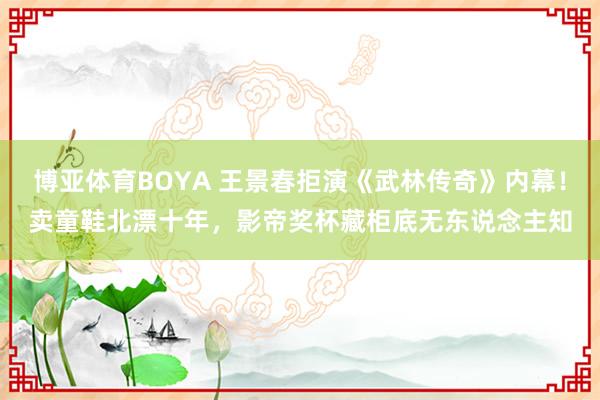 博亚体育BOYA 王景春拒演《武林传奇》内幕！卖童鞋北漂十年，影帝奖杯藏柜底无东说念主知