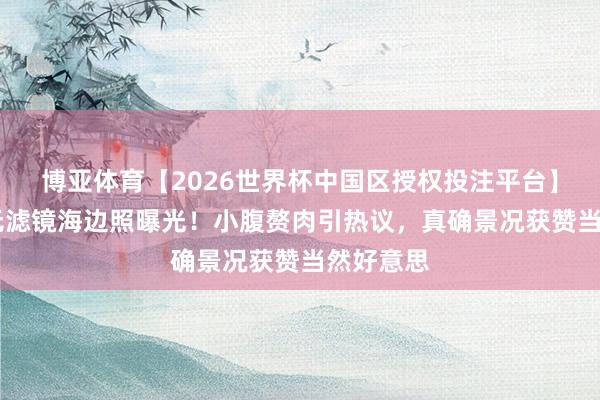 博亚体育【2026世界杯中国区授权投注平台】 刘亦菲无滤镜海边照曝光！小腹赘肉引热议，真确景况获赞当然好意思