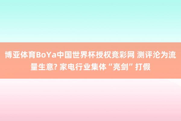 博亚体育BoYa中国世界杯授权竞彩网 测评沦为流量生意? 家电行业集体“亮剑”打假