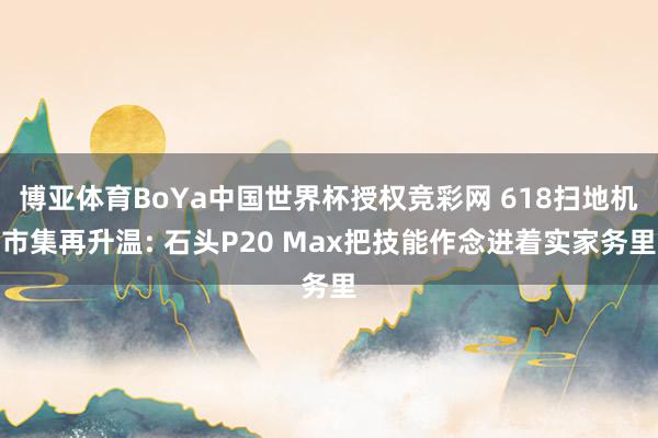 博亚体育BoYa中国世界杯授权竞彩网 618扫地机市集再升温: 石头P20 Max把技能作念进着实家务里